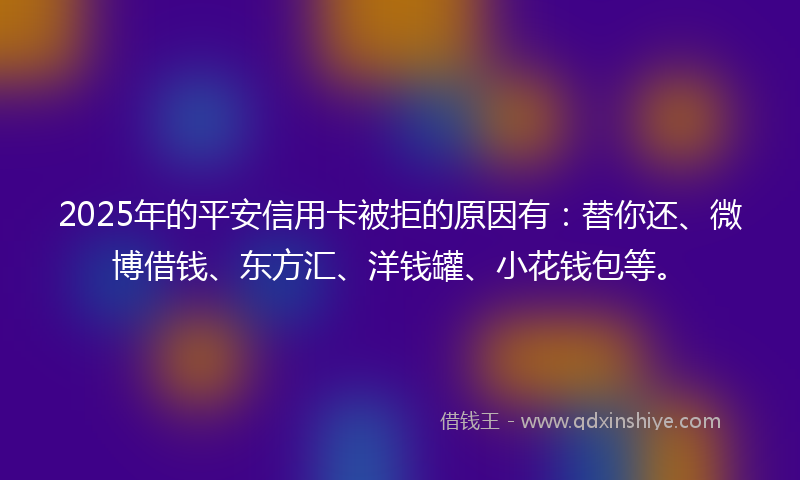 2025年的平安信用卡被拒的原因有：替你还、微博借钱、东方汇、洋钱罐、小花钱包等。