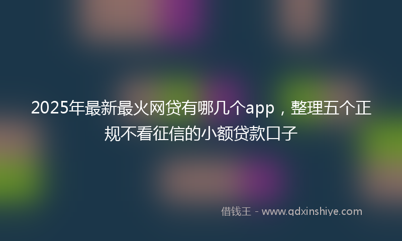 2025年最新最火网贷有哪几个app，整理五个正规不看征信的小额贷款口子