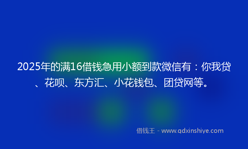 2025年的满16借钱急用小额到款微信有：你我贷、花呗、东方汇、小花钱包、团贷网等。