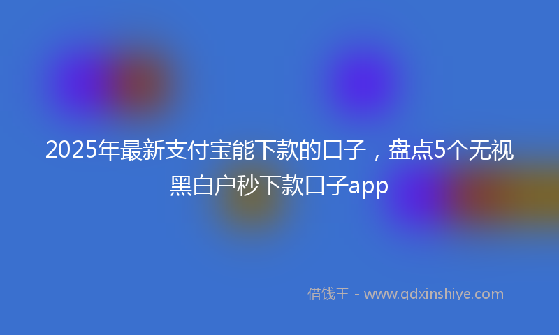 2025年最新支付宝能下款的口子，盘点5个无视黑白户秒下款口子app