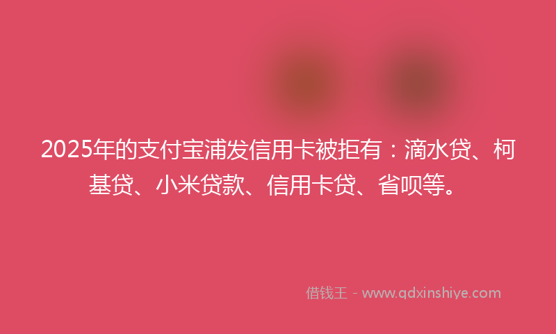 2025年的支付宝浦发信用卡被拒有：滴水贷、柯基贷、小米贷款、信用卡贷、省呗等。