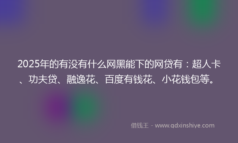 2025年的有没有什么网黑能下的网贷有：超人卡、功夫贷、融逸花、百度有钱花、小花钱包等。