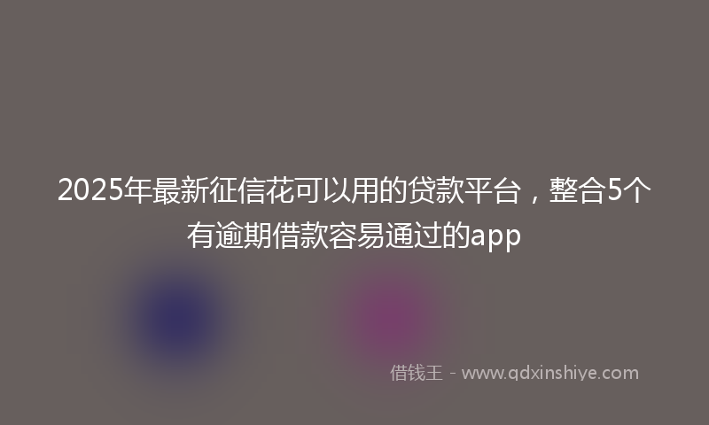 2025年最新征信花可以用的贷款平台，整合5个有逾期借款容易通过的app