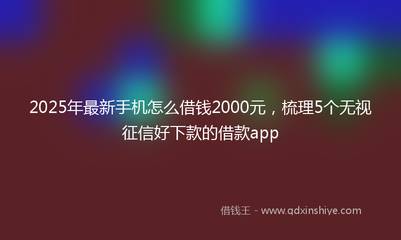 2025年最新手机怎么借钱2000元，梳理5个无视征信好下款的借款app