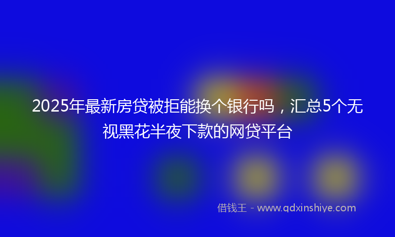 2025年最新房贷被拒能换个银行吗，汇总5个无视黑花半夜下款的网贷平台