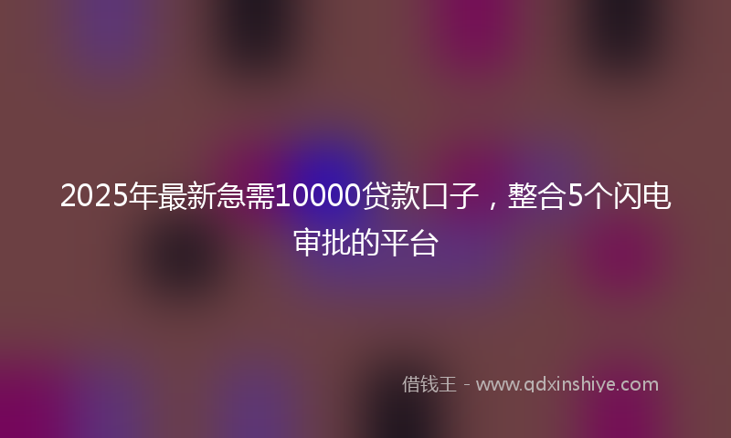 2025年最新急需10000贷款口子，整合5个闪电审批的平台