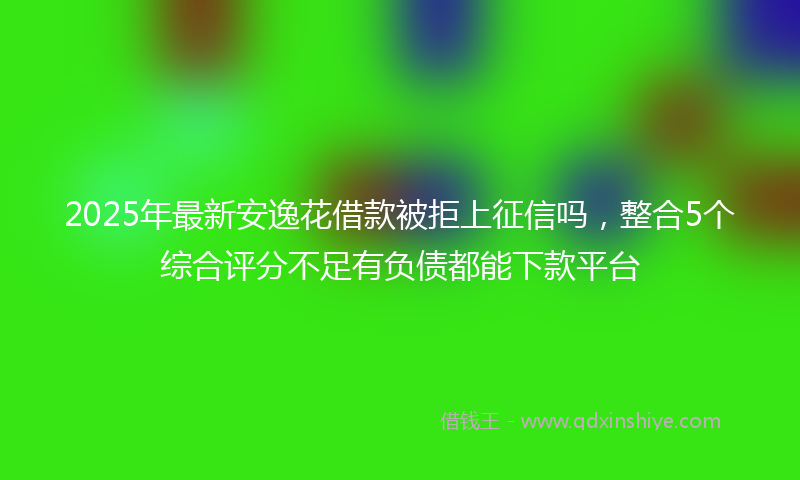 2025年最新安逸花借款被拒上征信吗，整合5个综合评分不足有负债都能下款平台