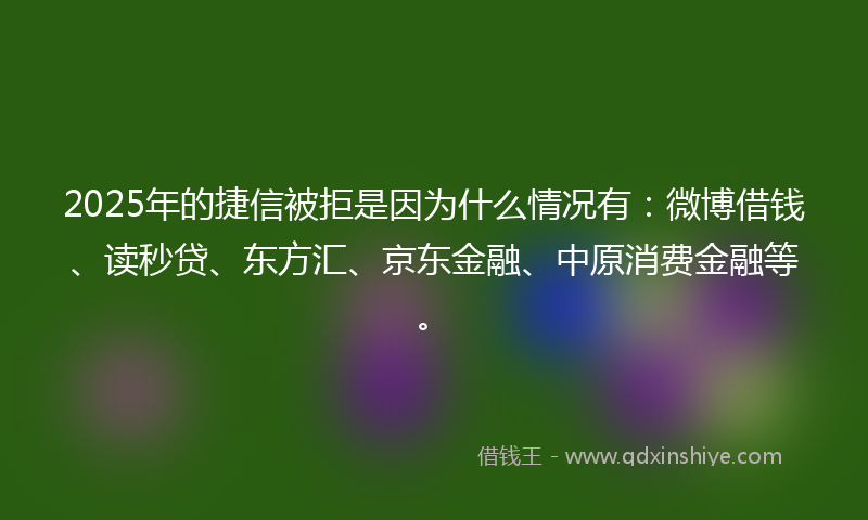 2025年的捷信被拒是因为什么情况有：微博借钱、读秒贷、东方汇、京东金融、中原消费金融等。