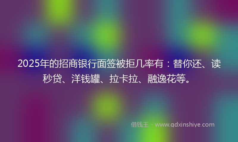 2025年的招商银行面签被拒几率有：替你还、读秒贷、洋钱罐、拉卡拉、融逸花等。