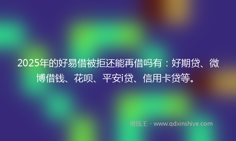 2025年的好易借被拒还能再借吗有：好期贷、微博借钱、花呗、平安i贷、信用卡贷等。