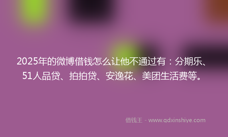 2025年的微博借钱怎么让他不通过有：分期乐、51人品贷、拍拍贷、安逸花、美团生活费等。