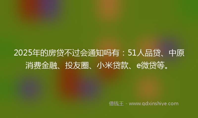 2025年的房贷不过会通知吗有：51人品贷、中原消费金融、投友圈、小米贷款、e微贷等。