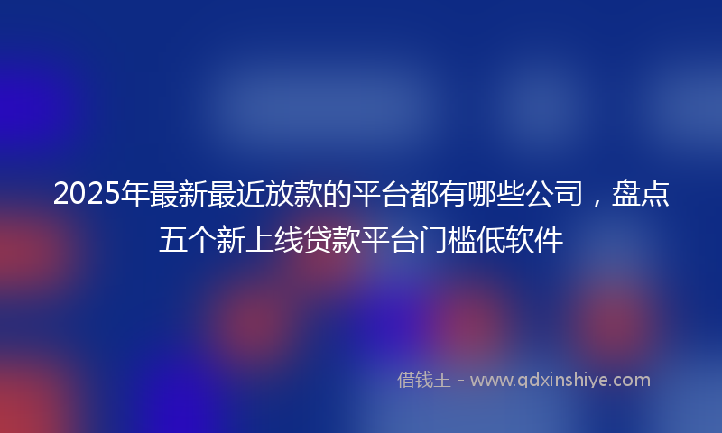 2025年最新最近放款的平台都有哪些公司，盘点五个新上线贷款平台门槛低软件