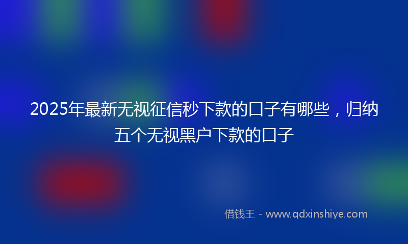2025年最新无视征信秒下款的口子有哪些，归纳五个无视黑户下款的口子