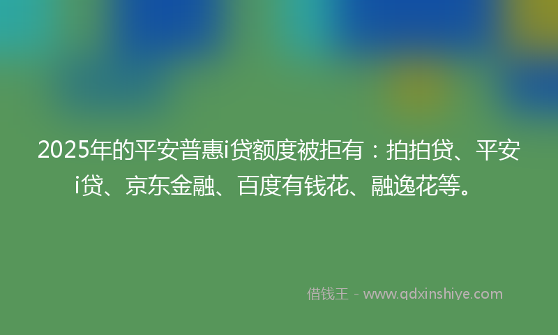 2025年的平安普惠i贷额度被拒有：拍拍贷、平安i贷、京东金融、百度有钱花、融逸花等。