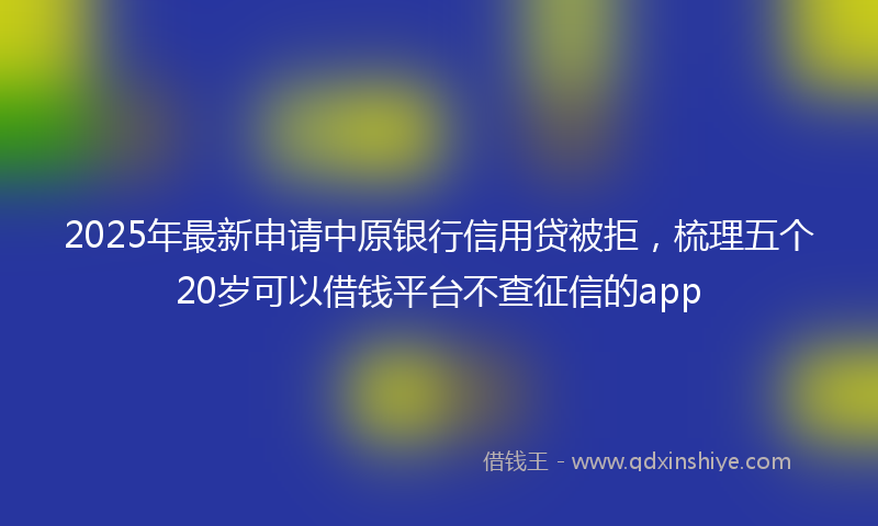 2025年最新申请中原银行信用贷被拒，梳理五个20岁可以借钱平台不查征信的app