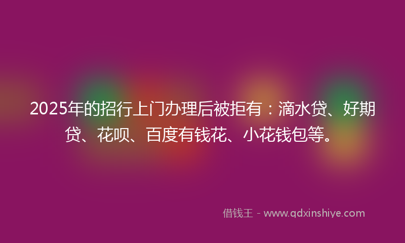 2025年的招行上门办理后被拒有：滴水贷、好期贷、花呗、百度有钱花、小花钱包等。