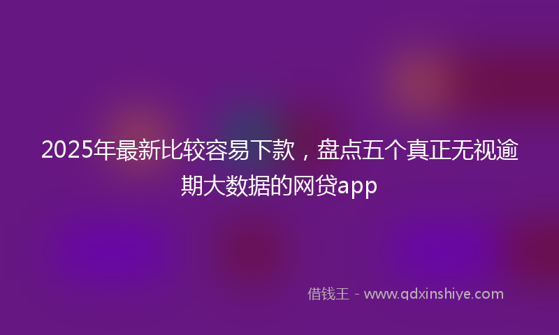 2025年最新比较容易下款，盘点五个真正无视逾期大数据的网贷app