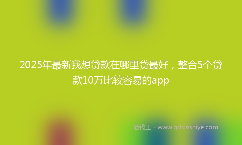 2025年最新我想贷款在哪里贷最好，整合5个贷款10万比较容易的app