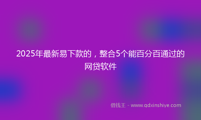 2025年最新易下款的，整合5个能百分百通过的网贷软件