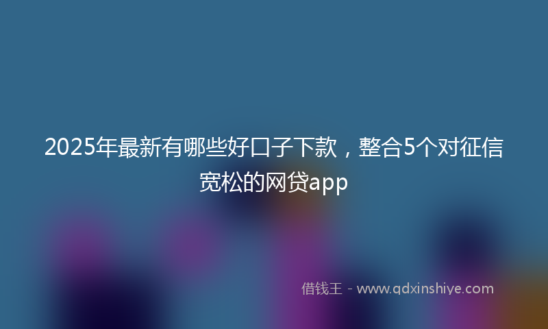 2025年最新有哪些好口子下款，整合5个对征信宽松的网贷app
