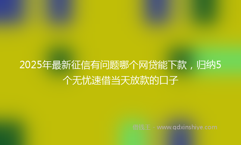2025年最新征信有问题哪个网贷能下款，归纳5个无忧速借当天放款的口子