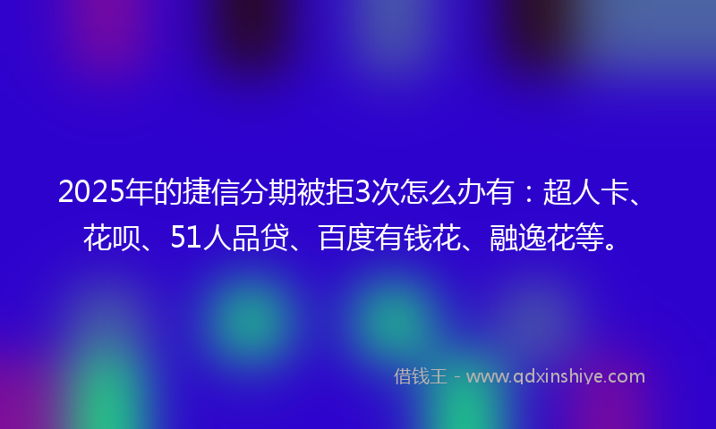 2025年的捷信分期被拒3次怎么办有：超人卡、花呗、51人品贷、百度有钱花、融逸花等。