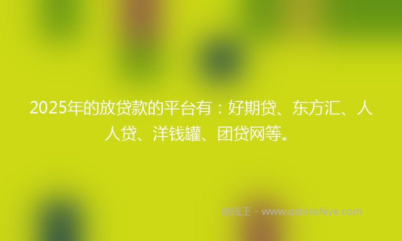 2025年的放贷款的平台有：好期贷、东方汇、人人贷、洋钱罐、团贷网等。