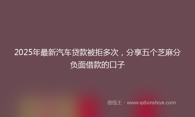 2025年最新汽车贷款被拒多次，分享五个芝麻分负面借款的口子