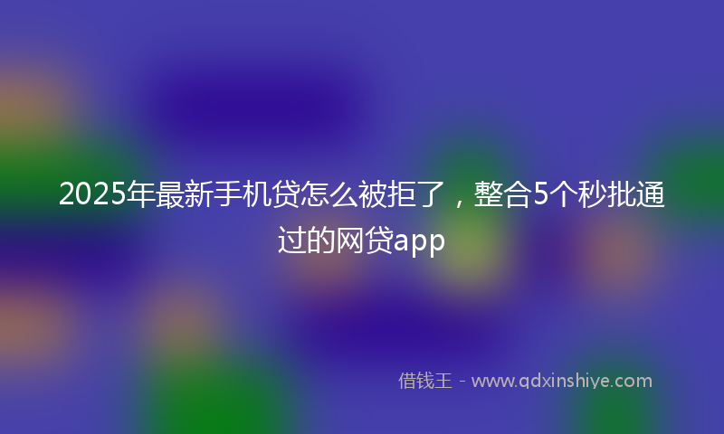 2025年最新手机贷怎么被拒了，整合5个秒批通过的网贷app