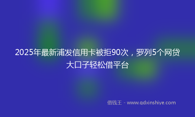 2025年最新浦发信用卡被拒90次，罗列5个网贷大口子轻松借平台