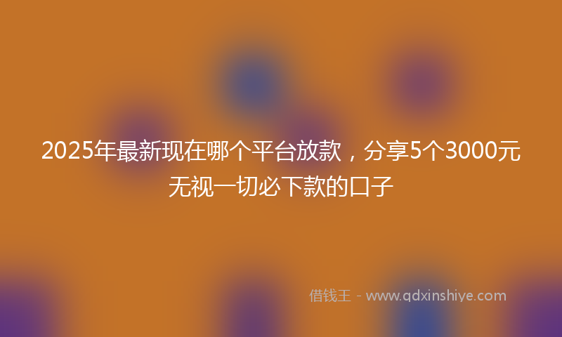 2025年最新现在哪个平台放款，分享5个3000元无视一切必下款的口子