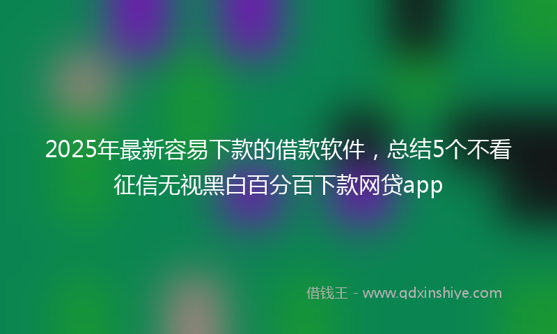 2025年最新容易下款的借款软件，总结5个不看征信无视黑白百分百下款网贷app