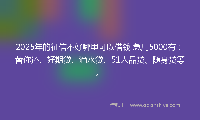 2025年的征信不好哪里可以借钱 急用5000有：替你还、好期贷、滴水贷、51人品贷、随身贷等。