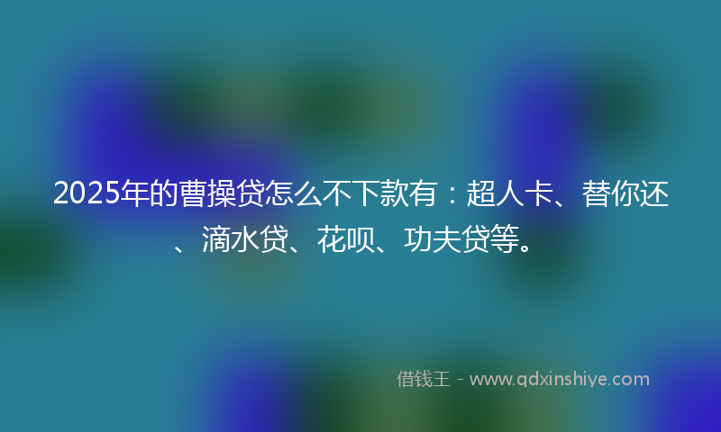 2025年的曹操贷怎么不下款有：超人卡、替你还、滴水贷、花呗、功夫贷等。