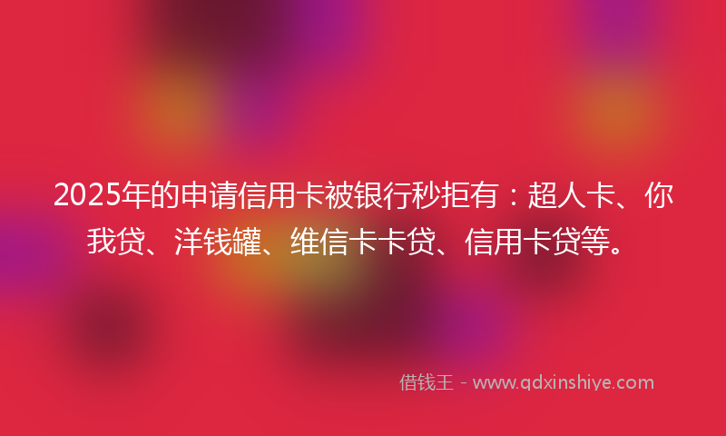 2025年的申请信用卡被银行秒拒有：超人卡、你我贷、洋钱罐、维信卡卡贷、信用卡贷等。