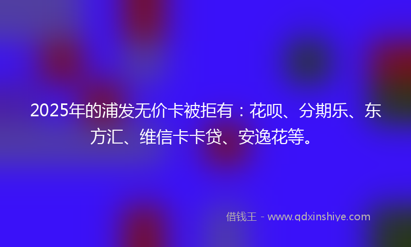 2025年的浦发无价卡被拒有：花呗、分期乐、东方汇、维信卡卡贷、安逸花等。