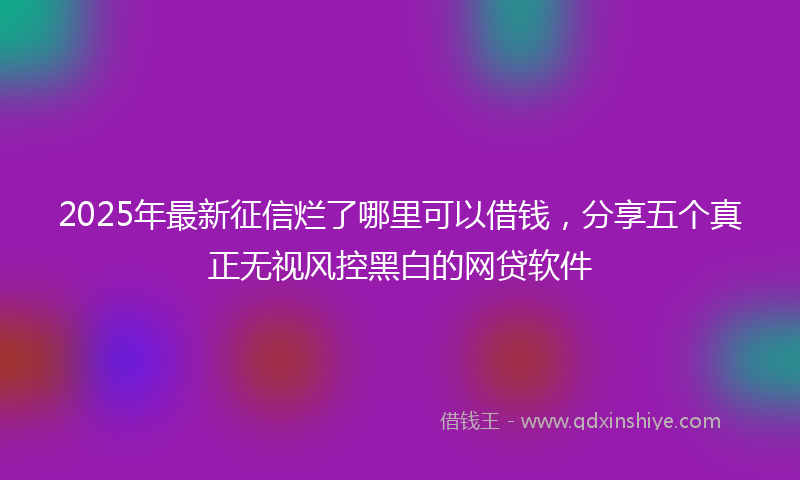 2025年最新征信烂了哪里可以借钱，分享五个真正无视风控黑白的网贷软件