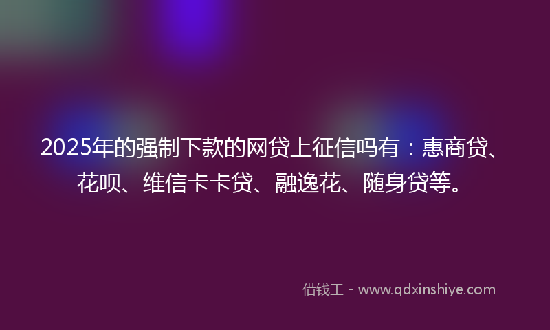 2025年的强制下款的网贷上征信吗有：惠商贷、花呗、维信卡卡贷、融逸花、随身贷等。