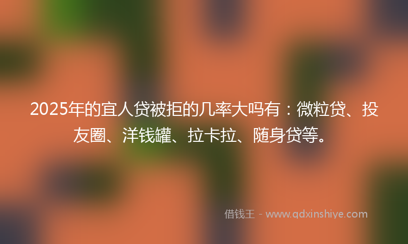 2025年的宜人贷被拒的几率大吗有：微粒贷、投友圈、洋钱罐、拉卡拉、随身贷等。