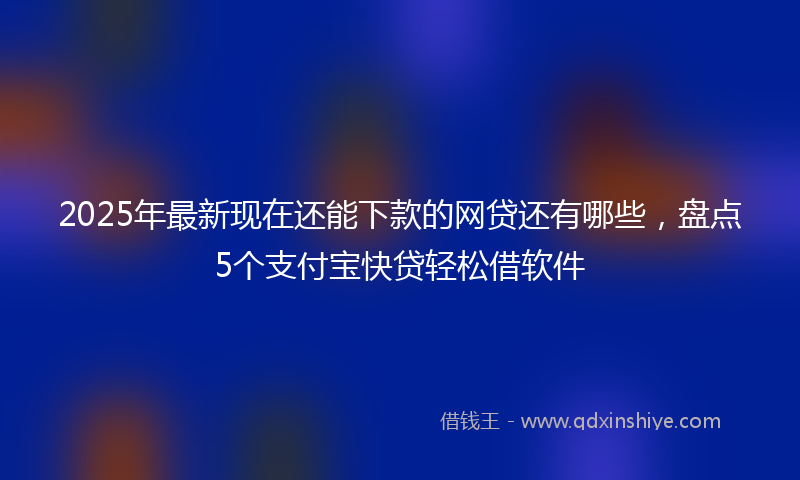 2025年最新现在还能下款的网贷还有哪些，盘点5个支付宝快贷轻松借软件