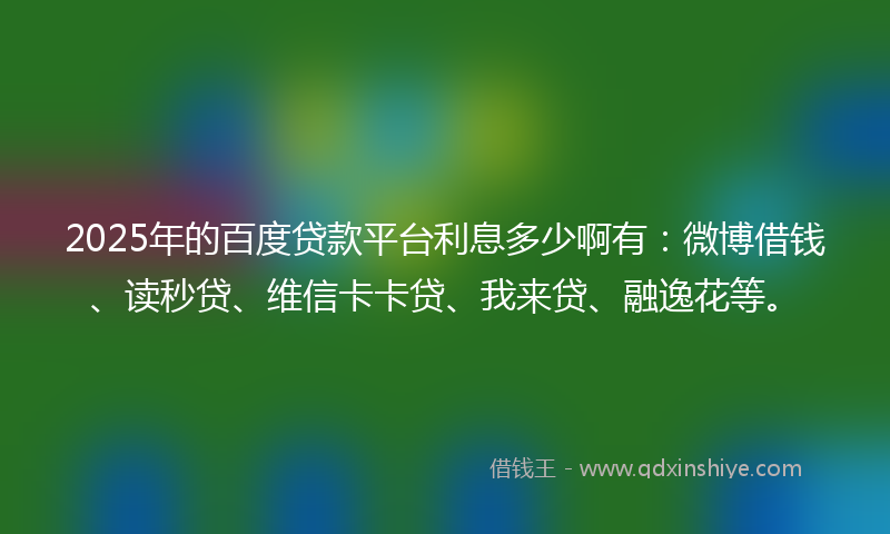 2025年的百度贷款平台利息多少啊有：微博借钱、读秒贷、维信卡卡贷、我来贷、融逸花等。