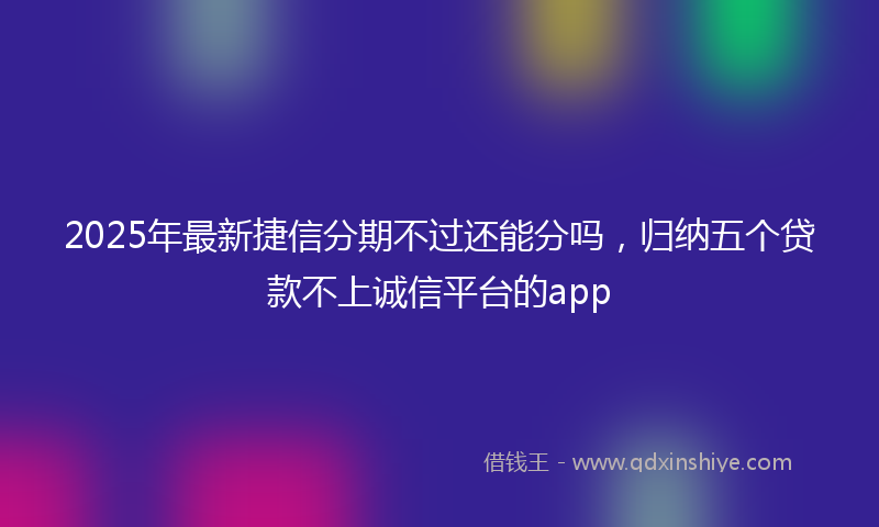 2025年最新捷信分期不过还能分吗，归纳五个贷款不上诚信平台的app