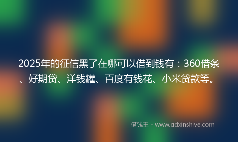 2025年的征信黑了在哪可以借到钱有：360借条、好期贷、洋钱罐、百度有钱花、小米贷款等。