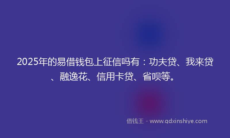 2025年的易借钱包上征信吗有：功夫贷、我来贷、融逸花、信用卡贷、省呗等。