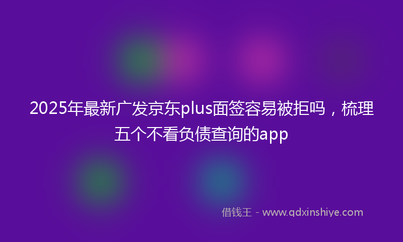 2025年最新广发京东plus面签容易被拒吗，梳理五个不看负债查询的app