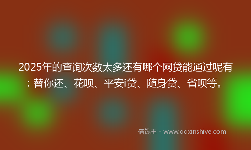 2025年的查询次数太多还有哪个网贷能通过呢有：替你还、花呗、平安i贷、随身贷、省呗等。