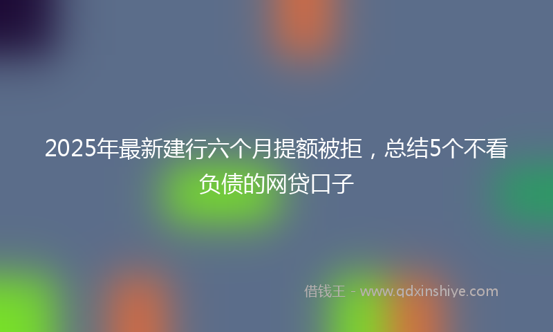 2025年最新建行六个月提额被拒，总结5个不看负债的网贷口子