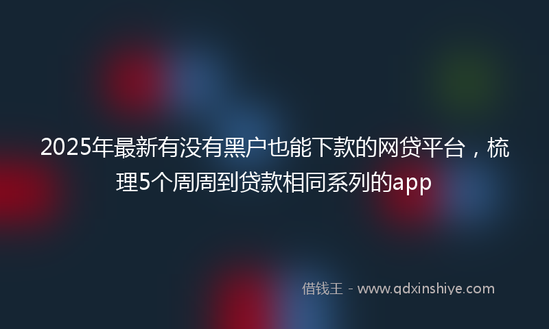 2025年最新有没有黑户也能下款的网贷平台，梳理5个周周到贷款相同系列的app