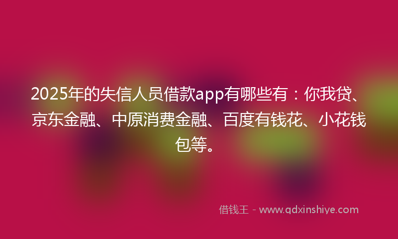 2025年的失信人员借款app有哪些有：你我贷、京东金融、中原消费金融、百度有钱花、小花钱包等。
